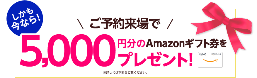 しかも今なら！ご予約来場で5,000円分のAmazonギフト券をプレゼント！