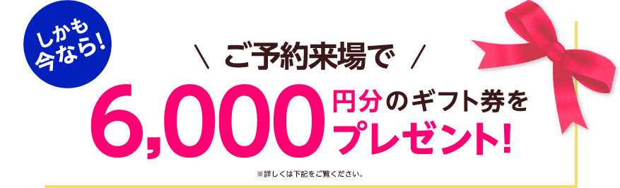 しかも今なら！ご予約来場で6,000円分のギフト券プレゼント！