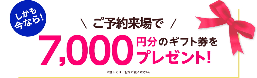 しかも今なら！ご予約来場で7,000円分のギフト券プレゼント！