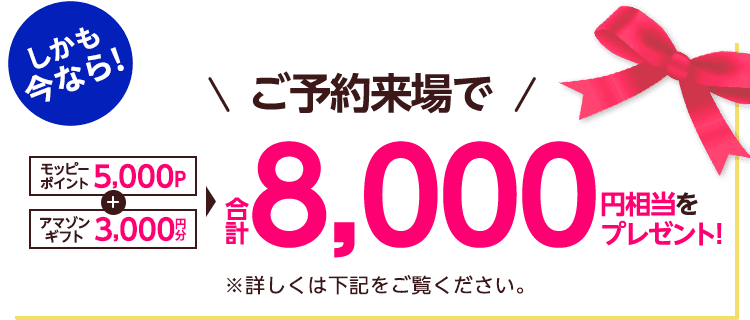 しかも今なら！ご予約来場でモッピーポイント5,000P＋アマゾンギフト3,000円分 合計8,000円相当をプレゼント！