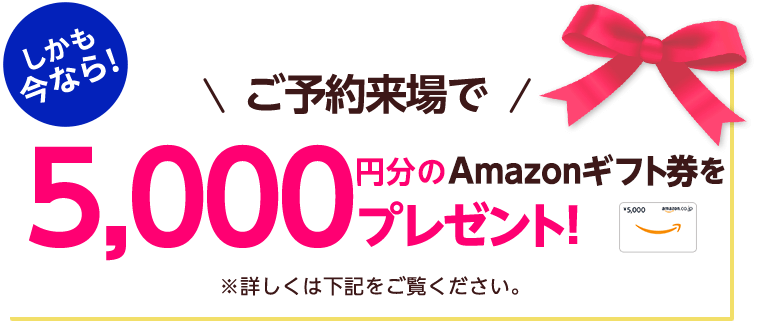 しかも今なら！ご予約来場で5,000円分のAmazonギフト券をプレゼント！