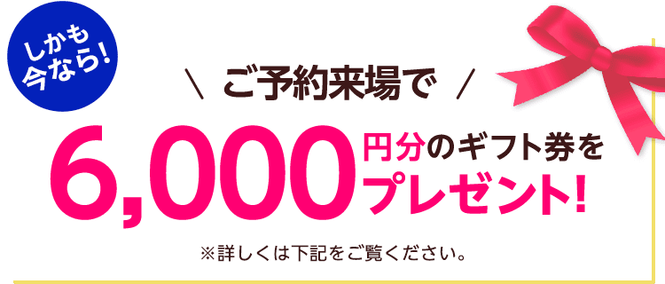 しかも今なら！ご予約来場で6,000円分のギフト券プレゼント！