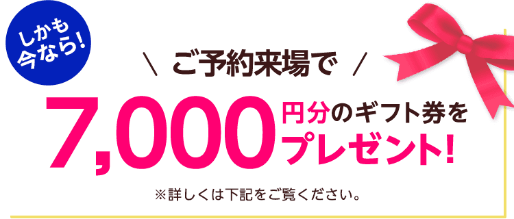 しかも今なら！ご予約来場で7,000円分のギフト券プレゼント！