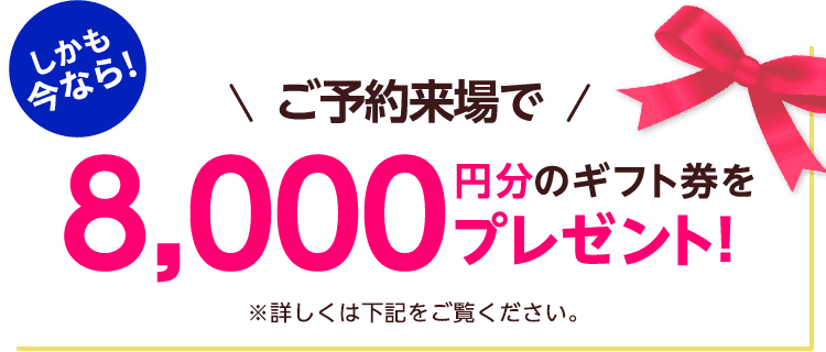しかも今なら！ご予約来場で8,000円分のギフト券プレゼント！