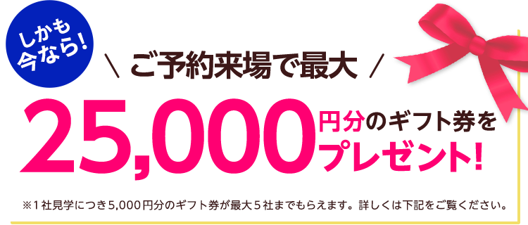 しかも今なら！ご予約来場で最大25,000円分のギフト券プレゼント！