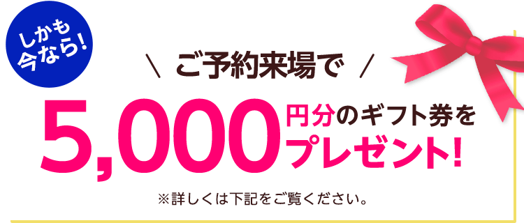 しかも今なら！ご予約来場で5,000円分のギフト券をプレゼント！