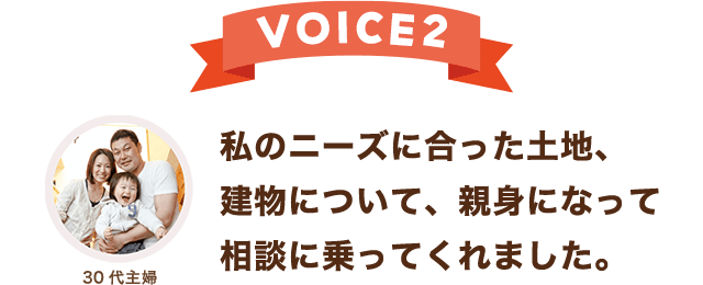 VOICE 2 私のニーズに合った土地、建物について、親身になって相談に乗ってくれました。