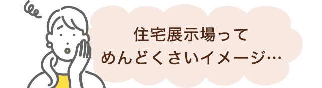 住宅展示場ってめんどくさいイメージ