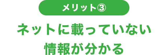 メリット③ ネットに載っていない情報がわかる