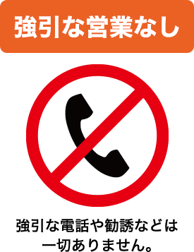 強引な営業なし 強引な電話や勧誘などは一切ありません。