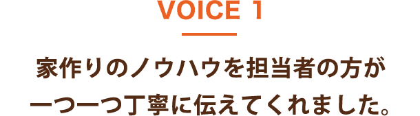 VOICE 1 家作りのノウハウを担当者の方が一つ一つ丁寧に伝えてくれました。