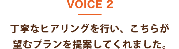 VOICE 2 丁寧なヒアリングを行い、こちらが望むプランを提案してくれました。